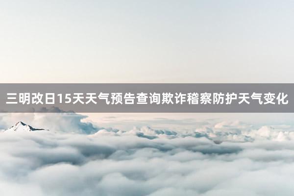 三明改日15天天气预告查询欺诈稽察防护天气变化